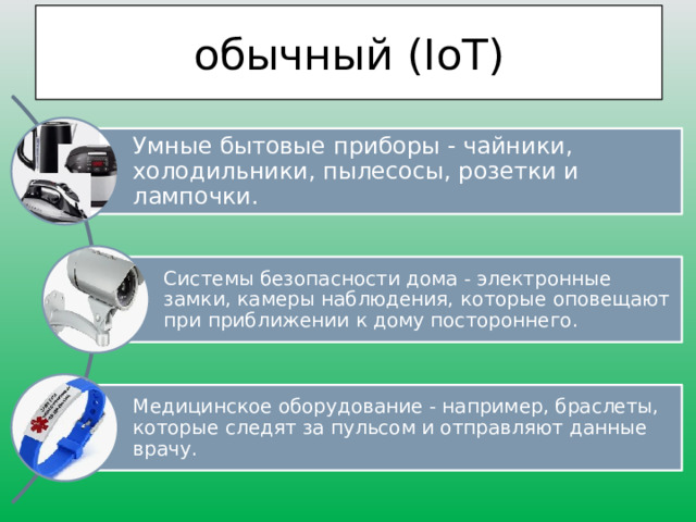 обычный (IoT) Умные бытовые приборы - чайники, холодильники, пылесосы, розетки и лампочки. Системы безопасности дома - электронные замки, камеры наблюдения, которые оповещают при приближении к дому постороннего. Медицинское оборудование - например, браслеты, которые следят за пульсом и отправляют данные врачу. 