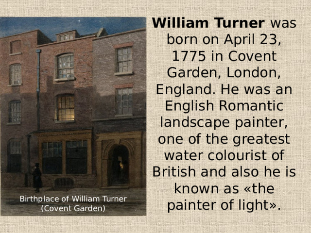 William Turner was born on April 23, 1775 in Covent Garden, London, England. He was an English Romantic landscape painter, one of the greatest water colourist of British and also he is known as «the painter of light». Birthplace of William Turner (Covent Garden) 