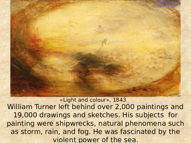 «Light and colour», 1843 William Turner left behind over 2,000 paintings and 19,000 drawings and sketches. His subjects for painting were shipwrecks, natural phenomena such as storm, rain, and fog. He was fascinated by the violent power of the sea. 