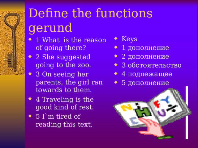 Define the functions gerund 1 What is the reason of going there? 2 She suggested going to the zoo. 3 On seeing her parents, the girl ran towards to them. 4 Traveling is the good kind of rest. 5 I`m tired of reading this text. Keys 1 дополнение 2 дополнение 3 обстоятельство 4 подлежащее 5 дополнение  