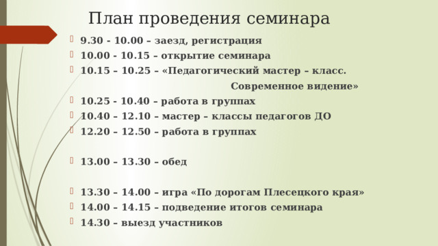 План проведения семинара 9.30 - 10.00 – заезд, регистрация 10.00 - 10.15 – открытие семинара 10.15 – 10.25 – «Педагогический мастер – класс.  Современное видение» 10.25 - 10.40 – работа в группах 10.40 – 12.10 – мастер – классы педагогов ДО 12.20 – 12.50 – работа в группах  13.00 – 13.30 – обед  13.30 – 14.00 – игра «По дорогам Плесецкого края» 14.00 – 14.15 – подведение итогов семинара 14.30 – выезд участников 
