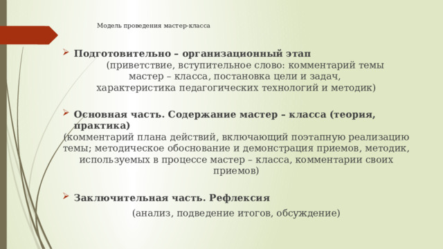 Модель проведения мастер-класса    Подготовительно – организационный этап  (приветствие, вступительное слово: комментарий темы мастер – класса, постановка цели и задач, характеристика педагогических технологий и методик) Основная часть. Содержание мастер – класса (теория, практика) (комментарий плана действий, включающий поэтапную реализацию темы; методическое обоснование и демонстрация приемов, методик, используемых в процессе мастер – класса, комментарии своих приемов) Заключительная часть. Рефлексия (анализ, подведение итогов, обсуждение) 