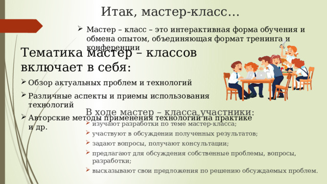 Итак, мастер-класс…   Мастер – класс – это интерактивная форма обучения и обмена опытом, объединяющая формат тренинга и конференции Тематика мастер – классов включает в себя: Обзор актуальных проблем и технологий Различные аспекты и приемы использования технологий Авторские методы применения технологий на практике и др. В ходе мастер – класса участники: изучают разработки по теме мастер-класса; участвуют в обсуждении полученных результатов; задают вопросы, получают консультации; предлагают для обсуждения собственные проблемы, вопросы, разработки; высказывают свои предложения по решению обсуждаемых проблем. 
