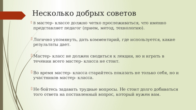 Несколько добрых советов   В мастер- классе должно четко прослеживаться, что именно представляет педагог (прием, метод, технологию). Логично упомянуть, дать комментарий, где используется, какие результаты дает. Мастер- класс не должен сводиться к лекции, но и играть в течении всего мастер- класса не стоит. Во время мастер- класса старайтесь показать не только себя, но и участников мастер- класса. Не бойтесь задавать трудные вопросы. Не стоит долго добиваться того ответа на поставленный вопрос, который нужен вам. 