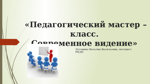 «Педагогический мастер – класс.  Современное видение»   Луговина Наталия Васильевна, методист РЦДО 