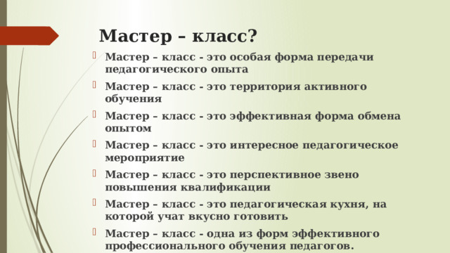 Мастер – класс? Мастер – класс - это особая форма передачи педагогического опыта Мастер – класс - это территория активного обучения Мастер – класс - это эффективная форма обмена опытом Мастер – класс - это интересное педагогическое мероприятие Мастер – класс - это перспективное звено повышения квалификации Мастер – класс - это педагогическая кухня, на которой учат вкусно готовить Мастер – класс - одна из форм эффективного профессионального обучения педагогов. 
