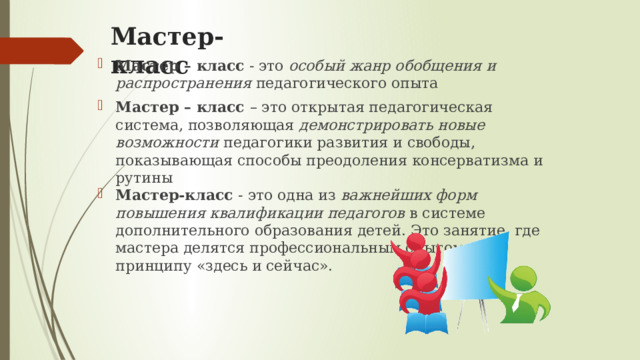 Мастер-класс Мастер – класс - это особый жанр обобщения и распространения педагогического опыта Мастер – класс – это открытая педагогическая система, позволяющая демонстрировать новые возможности педагогики развития и свободы, показывающая способы преодоления консерватизма и рутины Мастер-класс - это одна из важнейших форм повышения квалификации педагогов в системе дополнительного образования детей. Это занятие, где мастера делятся профессиональным опытом по принципу «здесь и сейчас». 