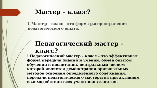 Мастер – класс? !  Мастер – класс – это форма распространения педагогического опыта. Педагогический мастер – класс? ! Педагогический мастер – класс – это эффективная форма передачи знаний и умений, обмен опытом обучения и воспитания, центральным звеном которой является демонстрация оригинальных методов освоения определенного содержания, передачи педагогического мастерства при активном взаимодействии всех участников занятия. 