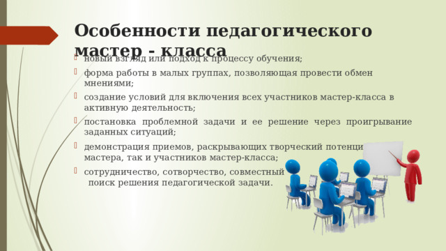 Особенности педагогического мастер - класса новый взгляд или подход к процессу обучения; форма работы в малых группах, позволяющая провести обмен мнениями; создание условий для включения всех участников мастер-класса в активную деятельность; постановка проблемной задачи и ее решение через проигрывание заданных ситуаций; демонстрация приемов, раскрывающих творческий потенциал, как мастера, так и участников мастер-класса; сотрудничество, сотворчество, совместный  поиск решения педагогической задачи. 