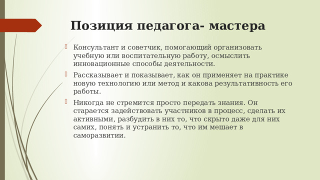 Позиция педагога- мастера Консультант и советчик, помогающий организовать учебную или воспитательную работу, осмыслить инновационные способы деятельности. Рассказывает и показывает, как он применяет на практике новую технологию или метод и какова результативность его работы. Никогда не стремится просто передать знания. Он старается задействовать участников в процесс, сделать их активными, разбудить в них то, что скрыто даже для них самих, понять и устранить то, что им мешает в саморазвитии. 