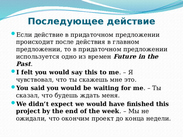 Последующее действие   Если действие в придаточном предложении происходит после действия в главном предложении, то в придаточном предложении используется одно из времен  Future in the Past . I felt you would say this to me . – Я чувствовал, что ты скажешь мне это. You said you would be waiting for me . – Ты сказал, что будешь ждать меня. We didn’t expect we would have finished this project by the end of the week . – Мы не ожидали, что окончим проект до конца недели. 