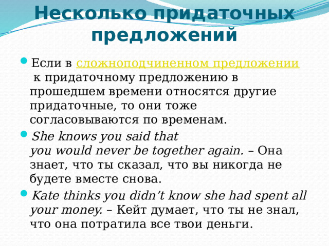 Несколько придаточных предложений   Если в  сложноподчиненном предложении  к придаточному предложению в прошедшем времени относятся другие придаточные, то они тоже согласовываются по временам. She knows you said that you would never be together again.  – Она знает, что ты сказал, что вы никогда не будете вместе снова. Kate thinks you didn’t know she had spent all your money.  – Кейт думает, что ты не знал, что она потратила все твои деньги. 