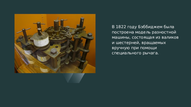 В 1822 году Бэббиджем была построена модель разностной машины, состоящая из валиков и шестерней, вращаемых вручную при помощи специального рычага.  