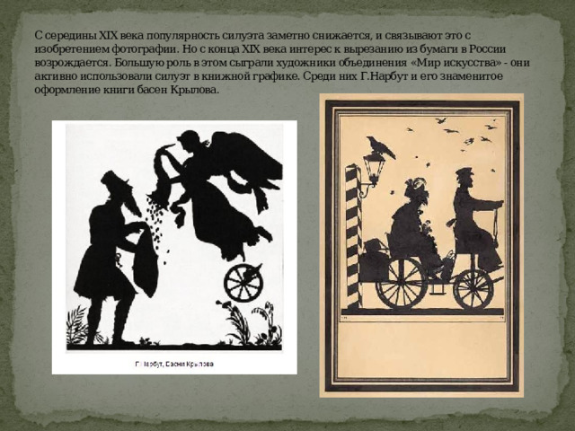 С середины XIX века популярность силуэта заметно снижается, и связывают это с изобретением фотографии. Но с конца XIX века интерес к вырезанию из бумаги в России возрождается. Большую роль в этом сыграли художники объединения «Мир искусства» - они активно использовали силуэт в книжной графике. Среди них Г.Нарбут и его знаменитое оформление книги басен Крылова.     