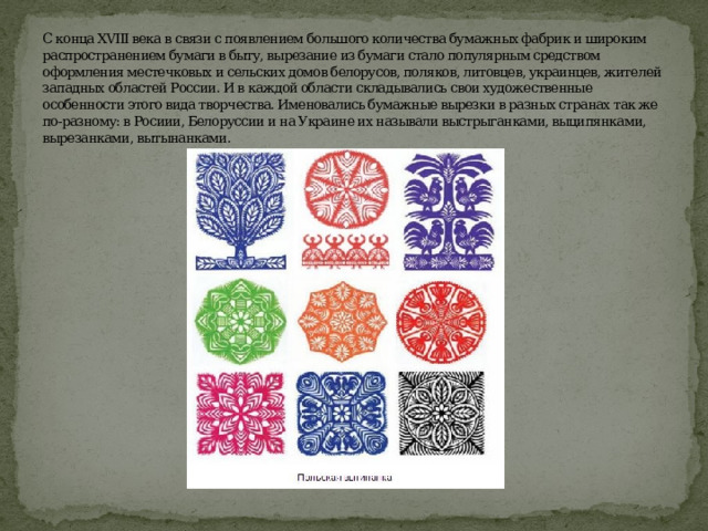 С конца XVIII века в связи с появлением большого количества бумажных фабрик и широким распространением бумаги в быту, вырезание из бумаги стало популярным средством оформления местечковых и сельских домов белорусов, поляков, литовцев, украинцев, жителей западных областей России. И в каждой области складывались свои художественные особенности этого вида творчества. Именовались бумажные вырезки в разных странах так же по-разному: в Росиии, Белоруссии и на Украине их называли выстрыганками, выципянками, вырезанками, вытынанками. 