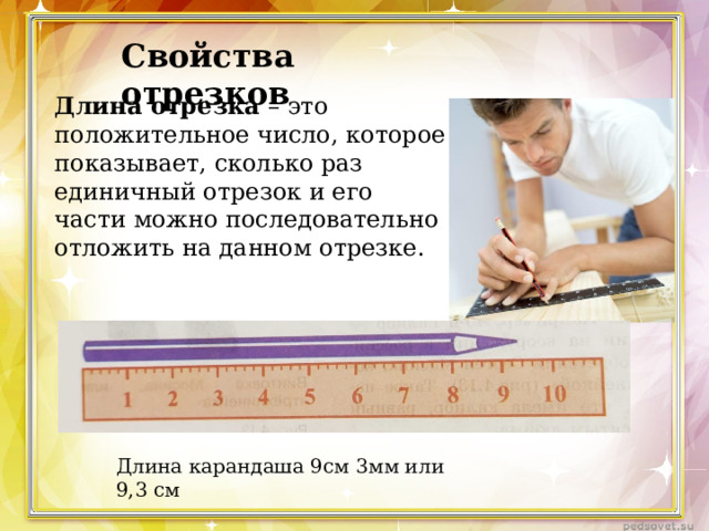 Свойства отрезков Длина отрезка – это положительное число, которое показывает, сколько раз единичный отрезок и его части можно последовательно отложить на данном отрезке. Длина карандаша 9см 3мм или 9,3 см 