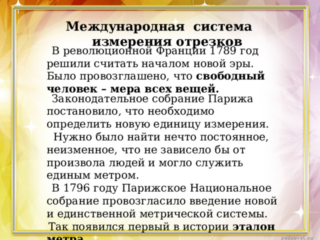 Международная система измерения отрезков  В революционной Франции 1789 год решили считать началом новой эры. Было провозглашено, что свободный человек – мера всех вещей.  Законодательное собрание Парижа постановило, что необходимо определить новую единицу измерения.  Нужно было найти нечто постоянное, неизменное, что не зависело бы от произвола людей и могло служить единым метром.  В 1796 году Парижское Национальное собрание провозгласило введение новой и единственной метрической системы.  Так появился первый в истории эталон метра . 