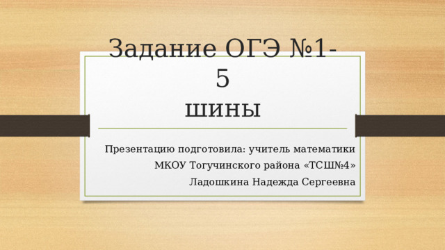 Задание ОГЭ №1-5  шины Презентацию подготовила: учитель математики МКОУ Тогучинского района «ТСШ№4» Ладошкина Надежда Сергеевна 