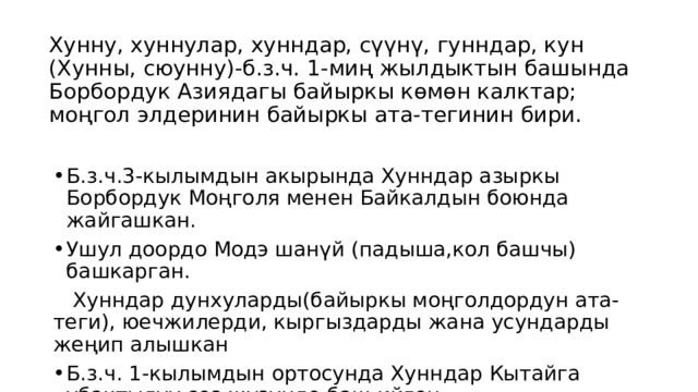 Хунну, хуннулар, хунндар, сүүнү, гунндар, кун (Хунны, сюунну)-б.з.ч. 1-миң жылдыктын башында Борбордук Азиядагы байыркы көмөн калктар; моңгол элдеринин байыркы ата-тегинин бири. Б.з.ч.3-кылымдын акырында Хунндар азыркы Борбордук Моңголя менен Байкалдын боюнда жайгашкан. Ушул доордо Модэ шанүй (падыша,кол башчы) башкарган.  Хунндар дунхуларды(байыркы моңголдордун ата-теги), юечжилерди, кыргыздарды жана усундарды жеңип алышкан Б.з.ч. 1-кылымдын ортосунда Хунндар Кытайга убактылуу сөз жүзүндө баш ийген. 