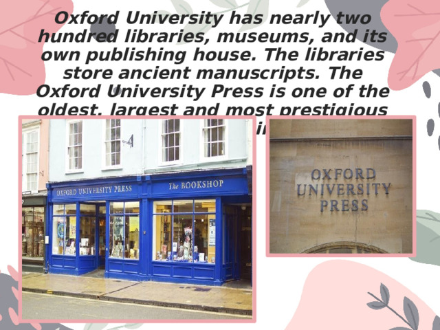Oxford University has nearly two hundred libraries, museums, and its own publishing house. The libraries store ancient manuscripts. The Oxford University Press is one of the oldest, largest and most prestigious university publishers in the world. 
