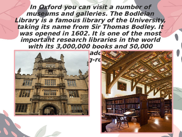 In Oxford you can visit a number of museums and galleries. The Bodleian Library is a famous library of the University, taking its name from Sir Thomas Bodley. It was opened in 1602. It is one of the most important research libraries in the world with its 3,000,000 books and 50,000 manuscripts. The Radcliffe Camera is a reading-room. 