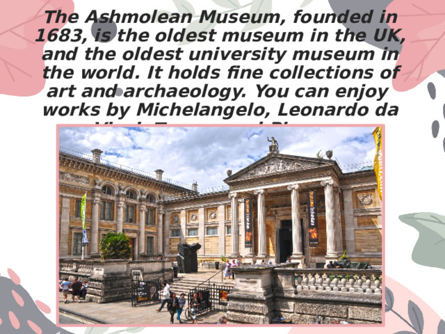 The Ashmolean Museum, founded in 1683, is the oldest museum in the UK, and the oldest university museum in the world. It holds fine collections of art and archaeology. You can enjoy works by Michelangelo, Leonardo da Vinci, Turner, and Picasso. 
