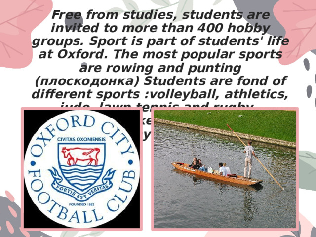 Free from studies, students are invited to more than 400 hobby groups. Sport is part of students' life at Oxford. The most popular sports are rowing and punting (плоскодонка) Students are fond of different sports :volleyball, athletics, judo, lawn tennis and rugby, basketball, cricket, golf, horse-riding and many many more. 