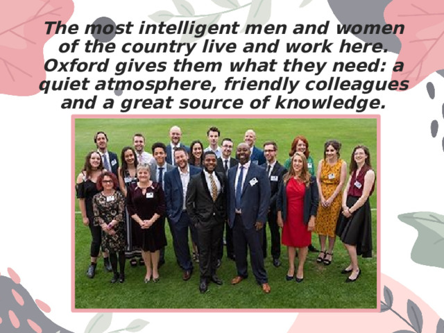 The most intelligent men and women of the country live and work here. Oxford gives them what they need: a quiet atmosphere, friendly colleagues and a great source of knowledge. 