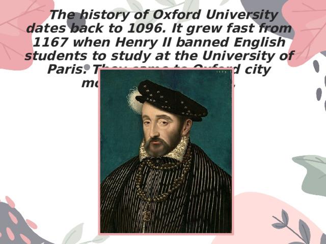  The history of Oxford University dates back to 1096. It grew fast from 1167 when Henry II banned English students to study at the University of Paris. They came to Oxford city monasteries to study. 