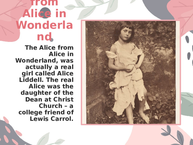 The Alice from Alice in Wonderland The Alice from Alice in Wonderland, was actually a real girl called Alice Liddell. The real Alice was the daughter of the Dean at Christ Church – a college friend of Lewis Carrol. 