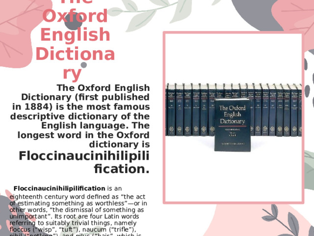 The Oxford English Dictionary The Oxford English Dictionary (first published in 1884) is the most famous descriptive dictionary of the English language. The longest word in the Oxford dictionary is  Floccinaucinihilipilification.  Floccinaucinihilipilification  is an eighteenth century word defined as “the act of estimating something as worthless”—or in other words, “the dismissal of something as unimportant”. Its root are four Latin words referring to suitably trivial things, namely floccus (“wisp”, “tuft”), naucum (“trifle”), nihil (“nothing”), and pilus (“hair”, which is the rot of words like caterpillar, and the pile on your carpet).  
