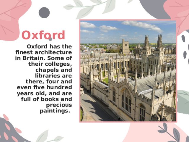 Oxford Oxford has the finest architecture in Britain. Some of their colleges, chapels and libraries are there, four and even five hundred years old, and are full of books and precious paintings. 