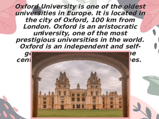 Oxford University is one of the oldest universities in Europe. It is located in the city of Oxford, 100 km from London. Oxford is an aristocratic university, one of the most prestigious universities in the world. Oxford is an independent and self-governing institution. It has the central University and the Colleges. 