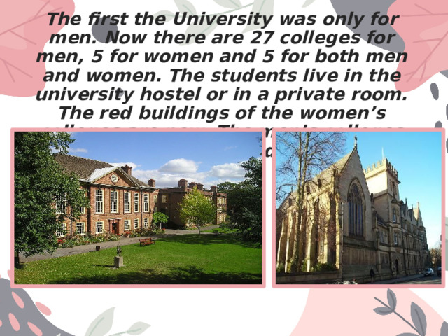 The first the University was only for men. Now there are 27 colleges for men, 5 for women and 5 for both men and women. The students live in the university hostel or in a private room. The red buildings of the women’s colleges are new. The men’s colleges are beautiful grey old buildings. 
