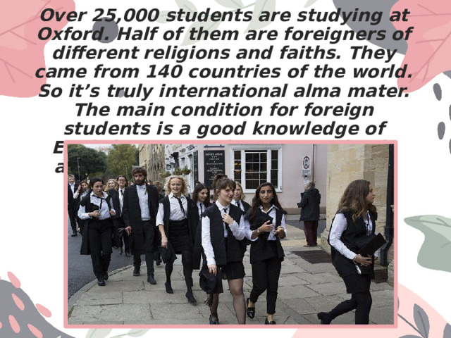 Over 25,000 students are studying at Oxford. Half of them are foreigners of different religions and faiths. They came from 140 countries of the world. So it’s truly international alma mater. The main condition for foreign students is a good knowledge of English. Summer language schools are opened to help such students. 