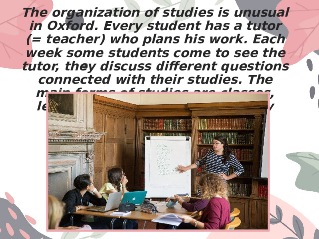 The organization of studies is unusual in Oxford. Every student has a tutor (= teacher) who plans his work. Each week some students come to see the tutor, they discuss different questions connected with their studies. The main forms of studies are classes, lectures, seminars and laboratory work. 