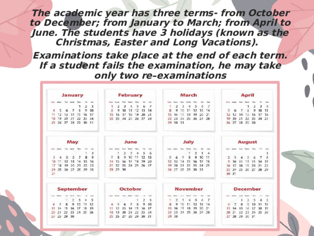 The academic year has three terms- from October to December; from January to March; from April to June. The students have 3 holidays (known as the Christmas, Easter and Long Vacations). Examinations take place at the end of each term. If a student fails the examination, he may take only two re–examinations 