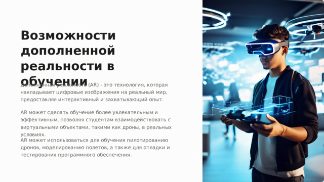 Возможности дополненной реальности в обучении Дополненная реальность (AR) - это технология, которая накладывает цифровые изображения на реальный мир, предоставляя интерактивный и захватывающий опыт. AR может сделать обучение более увлекательным и эффективным, позволяя студентам взаимодействовать с виртуальными объектами, такими как дроны, в реальных условиях. AR может использоваться для обучения пилотированию дронов, моделированию полетов, а также для отладки и тестирования программного обеспечения.  