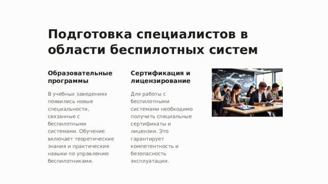 Подготовка специалистов в области беспилотных систем Образовательные программы Сертификация и лицензирование В учебных заведениях появились новые специальности, связанные с беспилотными системами. Обучение включает теоретические знания и практические навыки по управлению беспилотниками. Для работы с беспилотными системами необходимо получить специальные сертификаты и лицензии. Это гарантирует компетентность и безопасность эксплуатации.  
