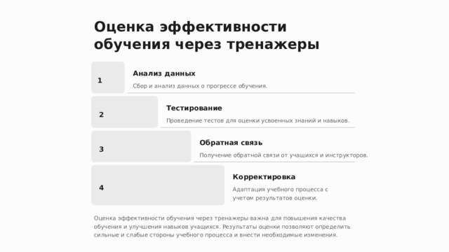 Оценка эффективности обучения через тренажеры Анализ данных 1 Сбор и анализ данных о прогрессе обучения. Тестирование 2 Проведение тестов для оценки усвоенных знаний и навыков. Обратная связь 3 Получение обратной связи от учащихся и инструкторов. Корректировка 4 Адаптация учебного процесса с учетом результатов оценки. Оценка эффективности обучения через тренажеры важна для повышения качества обучения и улучшения навыков учащихся. Результаты оценки позволяют определить сильные и слабые стороны учебного процесса и внести необходимые изменения.  