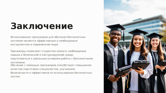 Заключение Использование тренажеров для обучения беспилотным системам является эффективным и необходимым инструментом в современном мире. Тренажеры позволяют студентам освоить необходимые навыки в безопасной и контролируемой среде, подготовиться к реальным условиям работы с беспилотными системами. Обучение с помощью тренажеров способствует повышению качества подготовки специалистов, улучшению безопасности и эффективности использования беспилотных систем.  
