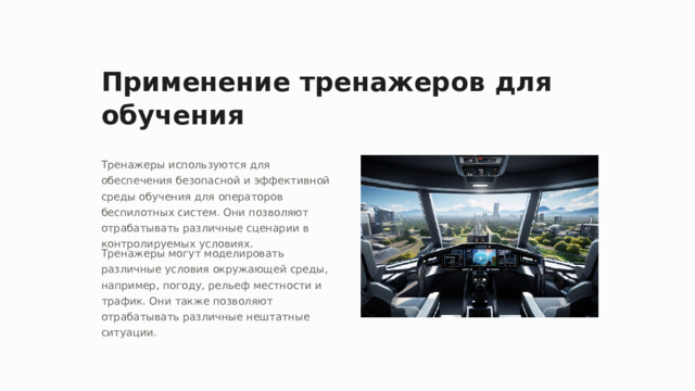 Применение тренажеров для обучения Тренажеры используются для обеспечения безопасной и эффективной среды обучения для операторов беспилотных систем. Они позволяют отрабатывать различные сценарии в контролируемых условиях. Тренажеры могут моделировать различные условия окружающей среды, например, погоду, рельеф местности и трафик. Они также позволяют отрабатывать различные нештатные ситуации.  