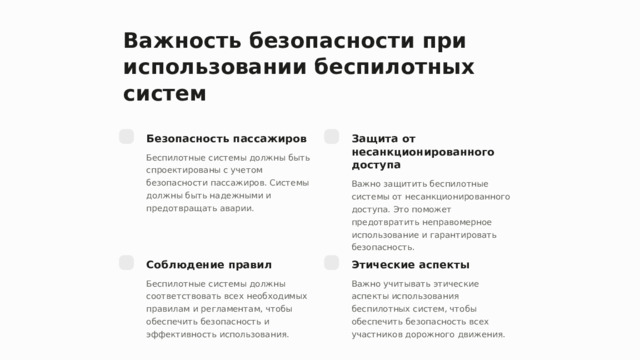 Важность безопасности при использовании беспилотных систем Безопасность пассажиров Защита от несанкционированного доступа Беспилотные системы должны быть спроектированы с учетом безопасности пассажиров. Системы должны быть надежными и предотвращать аварии. Важно защитить беспилотные системы от несанкционированного доступа. Это поможет предотвратить неправомерное использование и гарантировать безопасность. Соблюдение правил Этические аспекты Беспилотные системы должны соответствовать всех необходимых правилам и регламентам, чтобы обеспечить безопасность и эффективность использования. Важно учитывать этические аспекты использования беспилотных систем, чтобы обеспечить безопасность всех участников дорожного движения.  