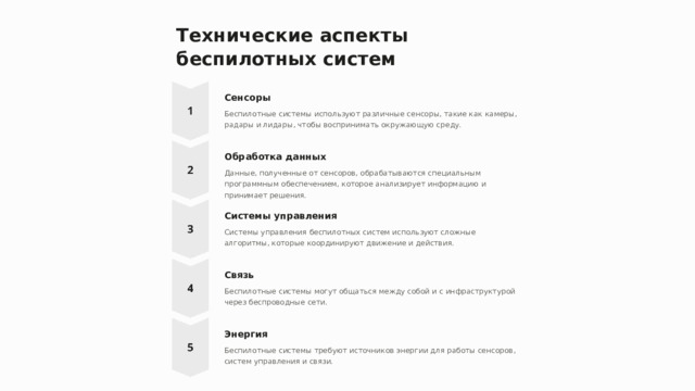 Технические аспекты беспилотных систем Сенсоры Беспилотные системы используют различные сенсоры, такие как камеры, радары и лидары, чтобы воспринимать окружающую среду. Обработка данных Данные, полученные от сенсоров, обрабатываются специальным программным обеспечением, которое анализирует информацию и принимает решения. Системы управления Системы управления беспилотных систем используют сложные алгоритмы, которые координируют движение и действия. Связь Беспилотные системы могут общаться между собой и с инфраструктурой через беспроводные сети. Энергия Беспилотные системы требуют источников энергии для работы сенсоров, систем управления и связи.  