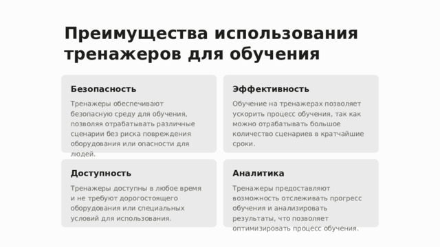 Преимущества использования тренажеров для обучения Безопасность Эффективность Тренажеры обеспечивают безопасную среду для обучения, позволяя отрабатывать различные сценарии без риска повреждения оборудования или опасности для людей. Обучение на тренажерах позволяет ускорить процесс обучения, так как можно отрабатывать большое количество сценариев в кратчайшие сроки. Доступность Аналитика Тренажеры доступны в любое время и не требуют дорогостоящего оборудования или специальных условий для использования. Тренажеры предоставляют возможность отслеживать прогресс обучения и анализировать результаты, что позволяет оптимизировать процесс обучения.  