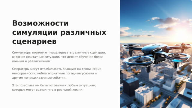 Возможности симуляции различных сценариев Симуляторы позволяют моделировать различные сценарии, включая нештатные ситуации, что делает обучение более полным и реалистичным. Операторы могут отрабатывать реакцию на технические неисправности, неблагоприятные погодные условия и другие непредсказуемые события. Это позволяет им быть готовыми к любым ситуациям, которые могут возникнуть в реальной жизни.  