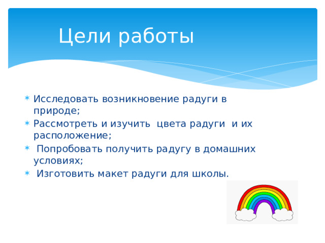 Цели работы Исследовать возникновение радуги в природе; Рассмотреть и изучить  цвета радуги  и их расположение;  Попробовать получить радугу в домашних условиях;  Изготовить макет радуги для школы. 