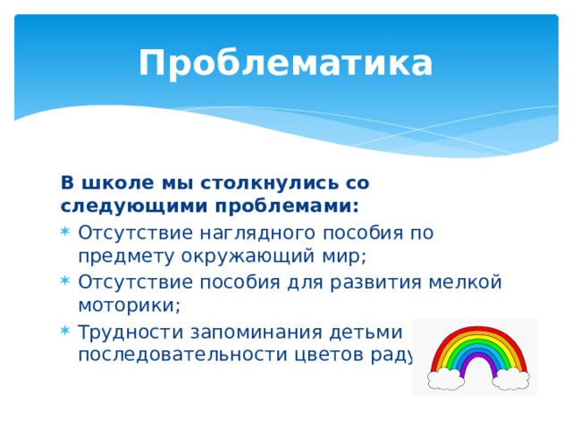 Проблематика В школе мы столкнулись со следующими проблемами: Отсутствие наглядного пособия по предмету окружающий мир; Отсутствие пособия для развития мелкой моторики; Трудности запоминания детьми последовательности цветов радуги. 