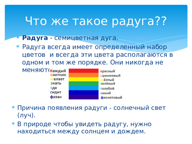 Что же такое радуга?? Радуга - семицветная дуга. Радуга всегда имеет определенный набор цветов и всегда эти цвета располагаются в одном и том же порядке. Они никогда не меняются местами. Причина появления радуги - солнечный свет (луч). В природе чтобы увидеть радугу, нужно находиться между солнцем и дождем. 