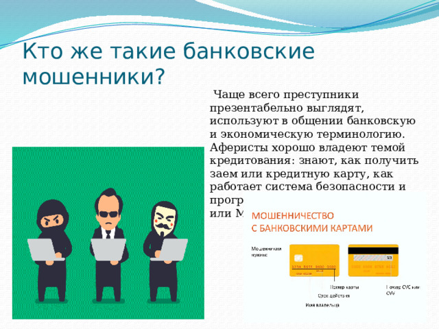 Кто же такие банковские мошенники?   Чаще всего преступники презентабельно выглядят, используют в общении банковскую и экономическую терминологию. Аферисты хорошо владеют темой кредитования: знают, как получить заем или кредитную карту, как работает система безопасности и программное обеспечение банка или МФО. 